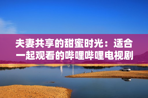 夫妻共享的甜蜜時光：適合一起觀看的嗶哩嗶哩電視劇推薦