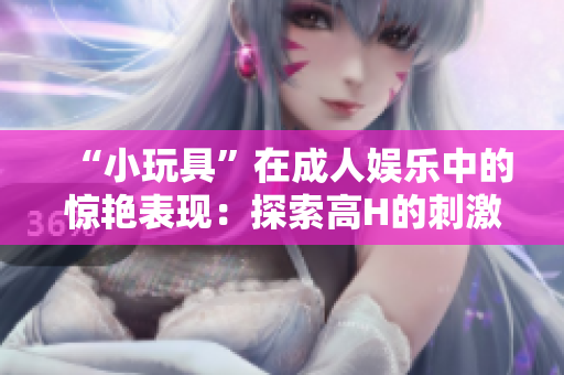 “小玩具”在成人娛樂中的驚艷表現(xiàn)：探索高H的刺激體驗與樂趣