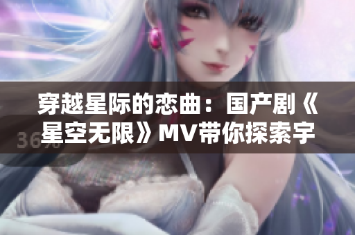 穿越星際的戀曲：國產(chǎn)劇《星空無限》MV帶你探索宇宙奇跡