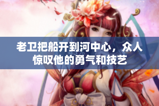 老衛(wèi)把船開到河中心，眾人驚嘆他的勇氣和技藝