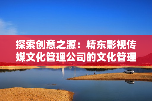 探索創(chuàng)意之源：精東影視傳媒文化管理公司的文化管理策略解析與實踐探索
