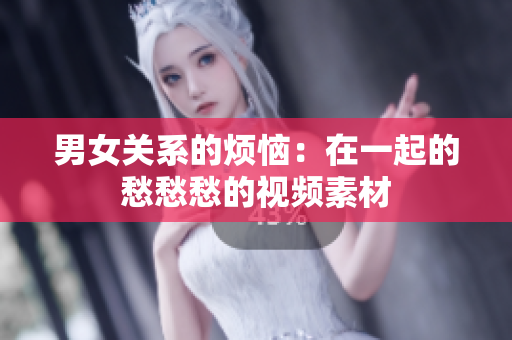 男女關(guān)系的煩惱：在一起的愁愁愁的視頻素材