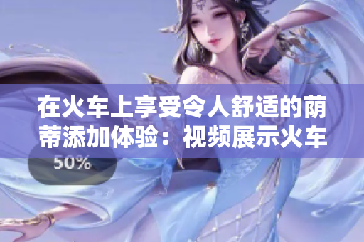 在火車上享受令人舒適的蔭蒂添加體驗(yàn)：視頻展示火車旅行中的愜意時(shí)刻