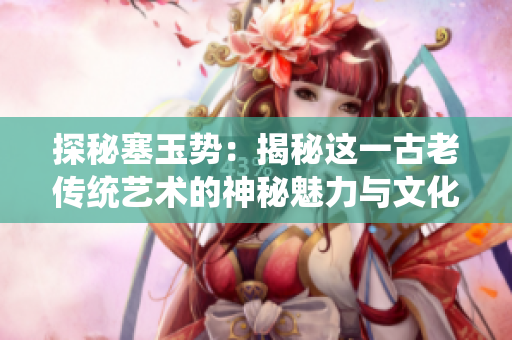 探秘塞玉勢(shì)：揭秘這一古老傳統(tǒng)藝術(shù)的神秘魅力與文化傳承