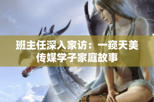 班主任深入家訪：一窺天美傳媒學(xué)子家庭故事
