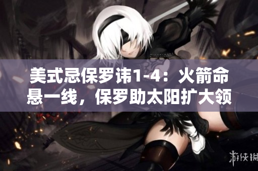 美式忌保羅諱1-4：火箭命懸一線，保羅助太陽擴(kuò)大領(lǐng)先優(yōu)勢(shì)
