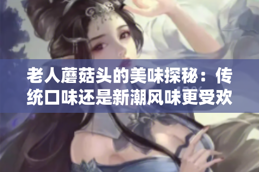 老人蘑菇頭的美味探秘:傳統(tǒng)口味還是新潮風(fēng)味更受歡迎? 老人蘑菇頭的美味探秘:傳統(tǒng)口味還是新潮風(fēng)味更受歡迎?