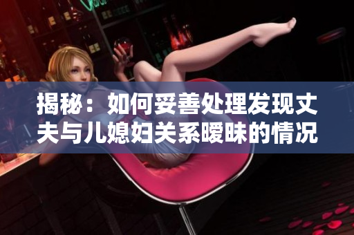 揭秘：如何妥善處理發(fā)現(xiàn)丈夫與兒媳婦關(guān)系曖昧的情況