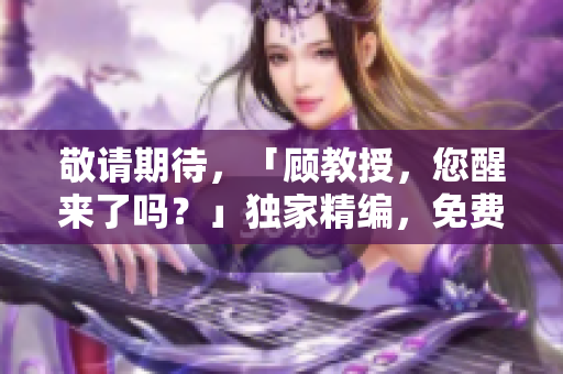 敬請期待，「顧教授，您醒來了嗎？」獨(dú)家精編，免費(fèi)閱讀，即將問世！