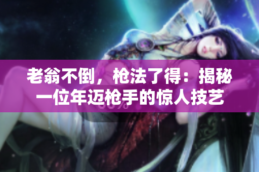 老翁不倒，槍法了得：揭秘一位年邁槍手的驚人技藝