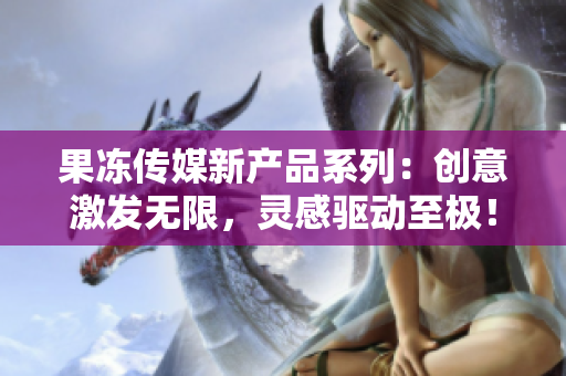 果凍傳媒新產(chǎn)品系列：創(chuàng)意激發(fā)無限，靈感驅(qū)動至極！