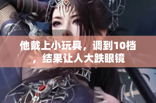 他戴上小玩具，調(diào)到10檔，結(jié)果讓人大跌眼鏡