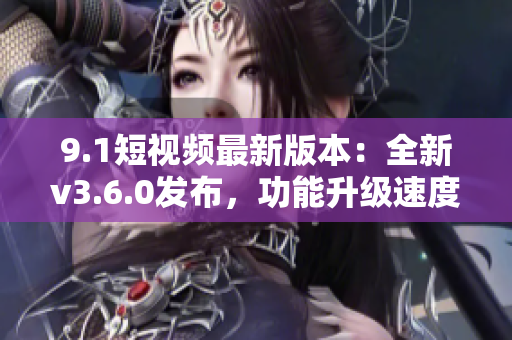 9.1短視頻最新版本：全新v3.6.0發(fā)布，功能升級速度提升！