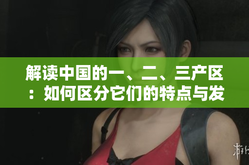 解讀中國的一、二、三產區(qū)：如何區(qū)分它們的特點與發(fā)展路徑？
