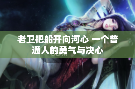 老衛(wèi)把船開向河心 一個(gè)普通人的勇氣與決心 老衛(wèi)把船開向河心 一個(gè)普通人的勇氣與決心