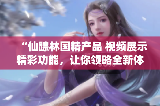 “仙蹤林國(guó)精產(chǎn)品 視頻展示精彩功能，讓你領(lǐng)略全新體驗(yàn)！”