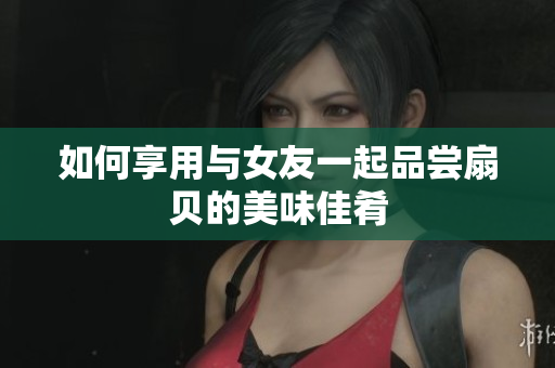如何享用與女友一起品嘗扇貝的美味佳肴