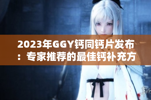 2023年GGY鈣同鈣片發(fā)布：專家推薦的最佳鈣補(bǔ)充方案