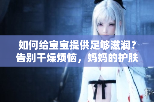 如何給寶寶提供足夠滋潤(rùn)？告別干燥煩惱，媽媽的護(hù)膚寶典讓寶貝肌膚柔嫩水潤(rùn)