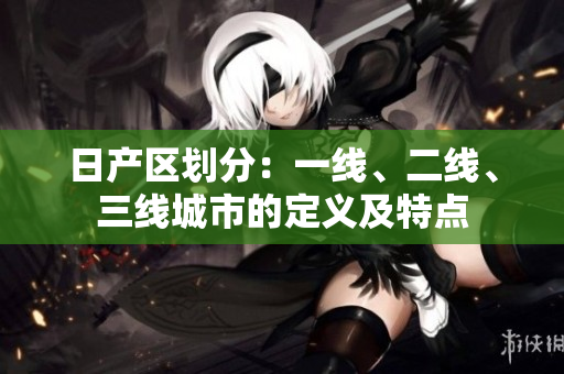 日產(chǎn)區(qū)劃分：一線、二線、三線城市的定義及特點(diǎn)