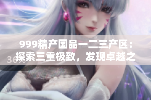 999精產(chǎn)國品一二三產(chǎn)區(qū)：探索三重極致，發(fā)現(xiàn)卓越之美