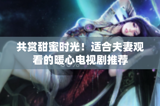 共賞甜蜜時(shí)光！適合夫妻觀看的暖心電視劇推薦