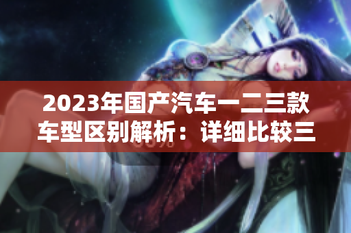 2023年國(guó)產(chǎn)汽車一二三款車型區(qū)別解析：詳細(xì)比較三種型號(hào)特色