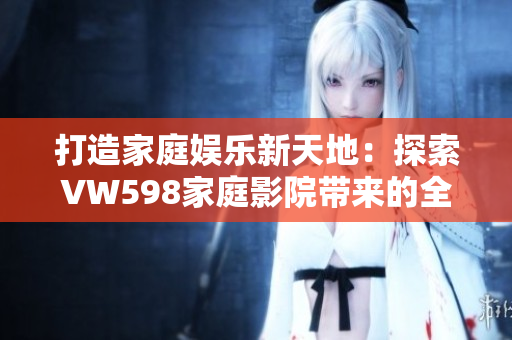打造家庭娛樂新天地：探索VW598家庭影院帶來的全新視聽體驗(yàn)