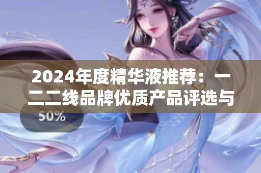 2024年度精華液推薦：一二二線品牌優(yōu)質(zhì)產(chǎn)品評選與解析