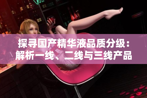 探尋國產(chǎn)精華液品質(zhì)分級：解析一線、二線與三線產(chǎn)品的區(qū)別