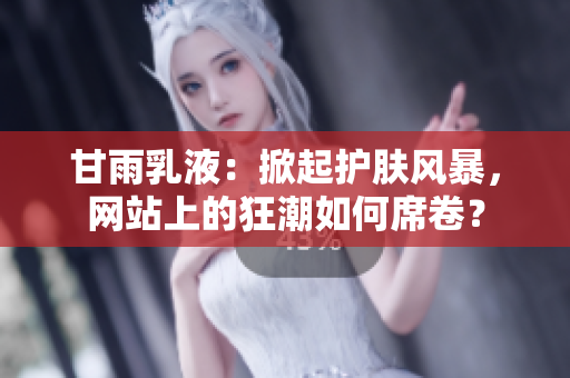甘雨乳液：掀起護膚風暴，網(wǎng)站上的狂潮如何席卷？
