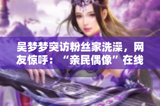 吳夢(mèng)夢(mèng)突訪粉絲家洗澡，網(wǎng)友驚呼：“親民偶像”在線體驗(yàn)