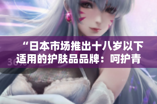 “日本市場(chǎng)推出十八歲以下適用的護(hù)膚品品牌：呵護(hù)青春肌膚的選擇”