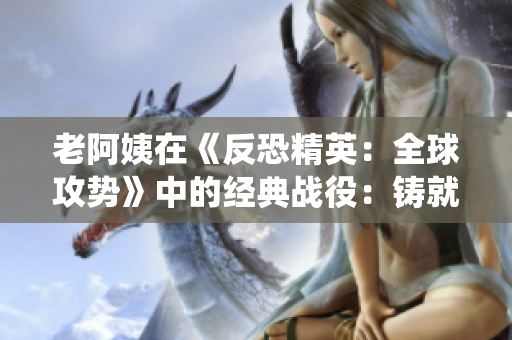 老阿姨在《反恐精英：全球攻勢(shì)》中的經(jīng)典戰(zhàn)役：鑄就傳奇的比賽