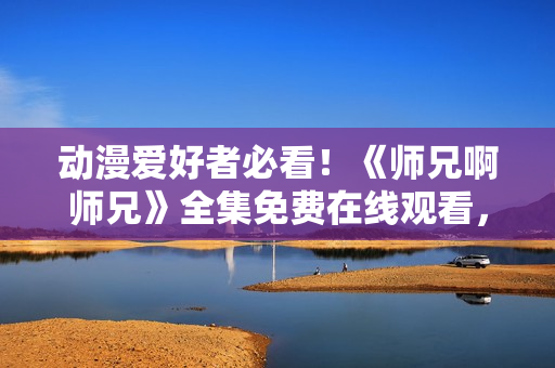 動(dòng)漫愛好者必看!《師兄啊師兄》全集免費(fèi)在線觀看,精彩內(nèi)容不容錯(cuò)過! 動(dòng)漫愛好者必看!《師兄啊師兄》全集免費(fèi)在線觀看,精彩內(nèi)容不容錯(cuò)過!