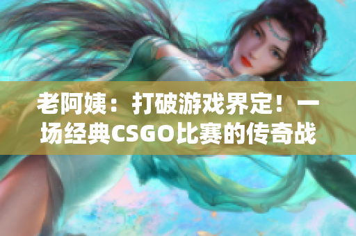 老阿姨：打破游戲界定！一場經(jīng)典CSGO比賽的傳奇戰(zhàn)役