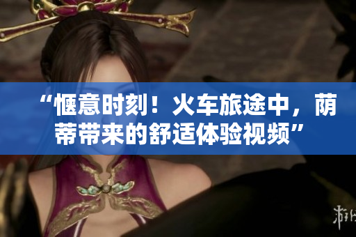 “愜意時刻！火車旅途中，蔭蒂帶來的舒適體驗視頻”