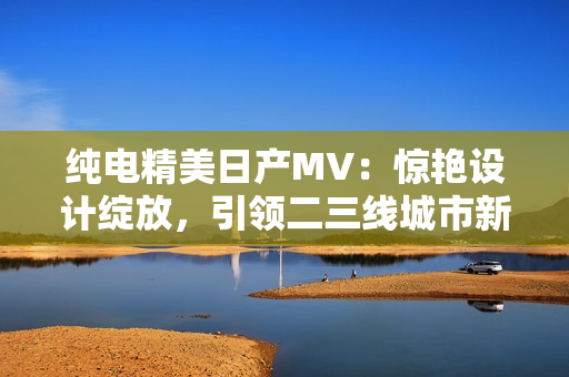 純電精美日產(chǎn)MV：驚艷設(shè)計(jì)綻放，引領(lǐng)二三線城市新風(fēng)尚
