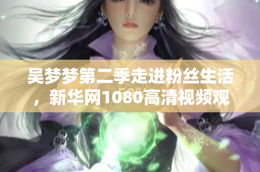 吳夢(mèng)夢(mèng)第二季走進(jìn)粉絲生活，新華網(wǎng)1080高清視頻觀看體驗(yàn)