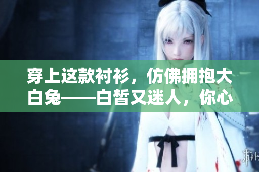 穿上這款襯衫，仿佛擁抱大白兔——白皙又迷人，你心動(dòng)了嗎？