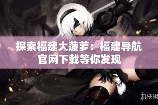 探索福建大菠蘿：福建導航官網(wǎng)下載等你發(fā)現(xiàn)