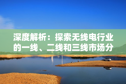 深度解析：探索無線電行業(yè)的一線、二線和三線市場(chǎng)分布及其影響因素