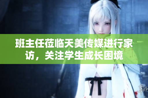 班主任蒞臨天美傳媒進(jìn)行家訪，關(guān)注學(xué)生成長(zhǎng)困境