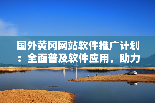 國(guó)外黃岡網(wǎng)站軟件推廣計(jì)劃：全面普及軟件應(yīng)用，助力用戶提升生活品質(zhì)