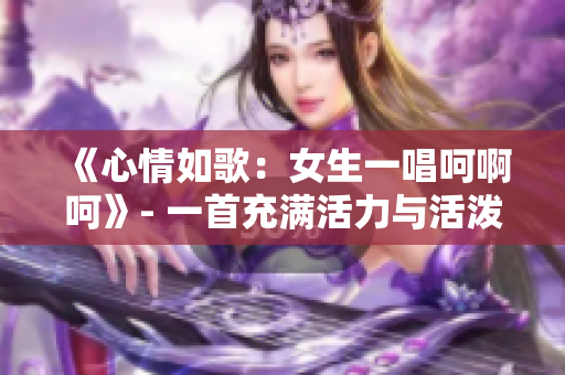 《心情如歌：女生一唱呵啊呵》- 一首充滿活力與活潑的歌曲
