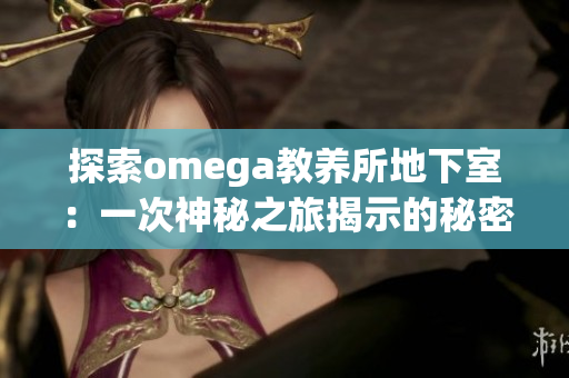 探索omega教養(yǎng)所地下室:一次神秘之旅揭示的秘密世界 探索omega教養(yǎng)所地下室:一次神秘之旅揭示的秘密世界