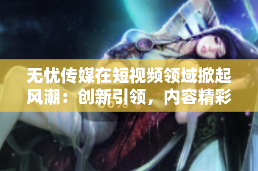 無憂傳媒在短視頻領(lǐng)域掀起風(fēng)潮：創(chuàng)新引領(lǐng)，內(nèi)容精彩紛呈
