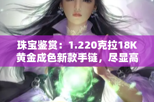 珠寶鑒賞：1.220克拉18K黃金成色新款手鏈，盡顯高貴典雅