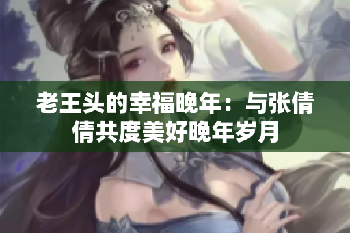 老王頭的幸福晚年:與張倩倩共度美好晚年歲月 老王頭的幸福晚年:與張倩倩共度美好晚年歲月