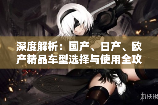 深度解析：國產(chǎn)、日產(chǎn)、歐產(chǎn)精品車型選擇與使用全攻略，為您揭秘最佳駕駛體驗